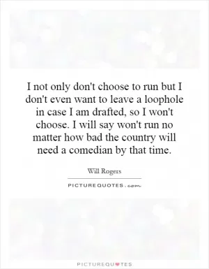 I not only don't choose to run but I don't even want to leave a loophole in case I am drafted, so I won't choose. I will say won't run no matter how bad the country will need a comedian by that time Picture Quote #1