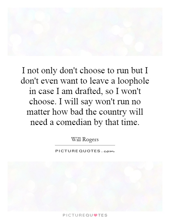 I not only don't choose to run but I don't even want to leave a loophole in case I am drafted, so I won't choose. I will say won't run no matter how bad the country will need a comedian by that time Picture Quote #1