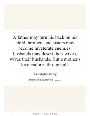 A father may turn his back on his child, brothers and sisters may become inveterate enemies, husbands may desert their wives, wives their husbands. But a mother's love endures through all Picture Quote #1