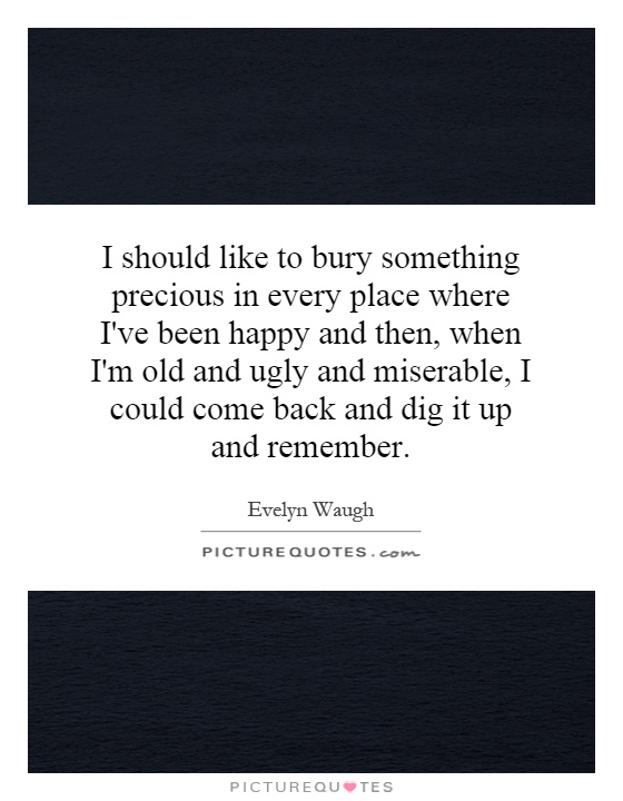 I should like to bury something precious in every place where I've been happy and then, when I'm old and ugly and miserable, I could come back and dig it up and remember Picture Quote #1