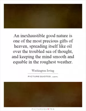 An inexhaustible good nature is one of the most precious gifts of heaven, spreading itself like oil over the troubled sea of thought, and keeping the mind smooth and equable in the roughest weather Picture Quote #1