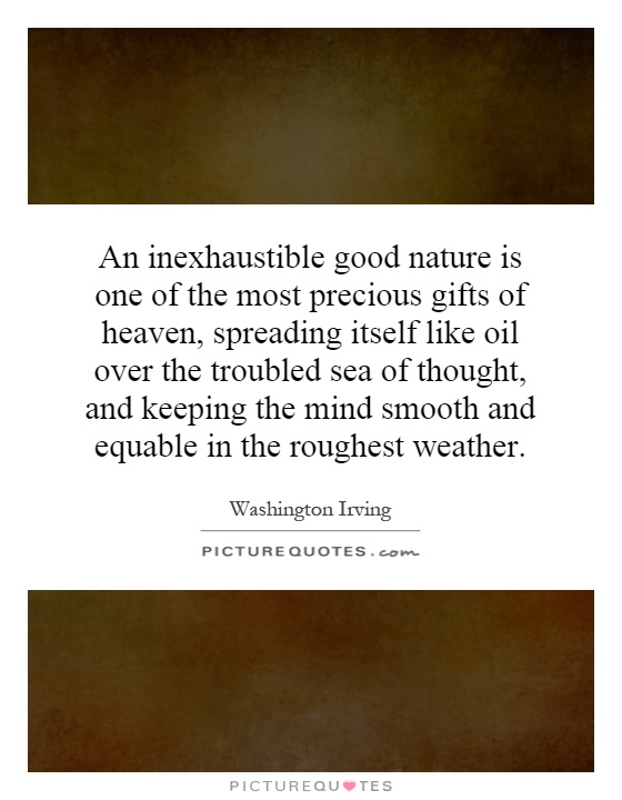 An inexhaustible good nature is one of the most precious gifts of heaven, spreading itself like oil over the troubled sea of thought, and keeping the mind smooth and equable in the roughest weather Picture Quote #1