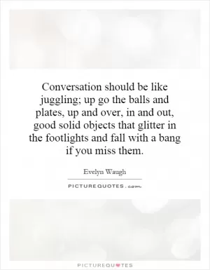 Conversation should be like juggling; up go the balls and plates, up and over, in and out, good solid objects that glitter in the footlights and fall with a bang if you miss them Picture Quote #1