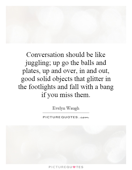 Conversation should be like juggling; up go the balls and plates, up and over, in and out, good solid objects that glitter in the footlights and fall with a bang if you miss them Picture Quote #1