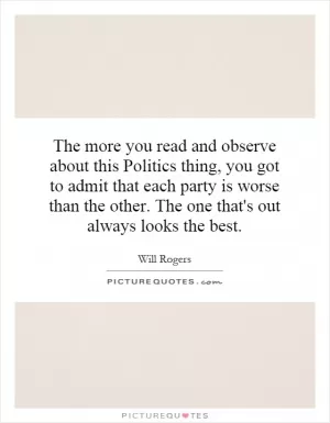 The more you read and observe about this Politics thing, you got to admit that each party is worse than the other. The one that's out always looks the best Picture Quote #1