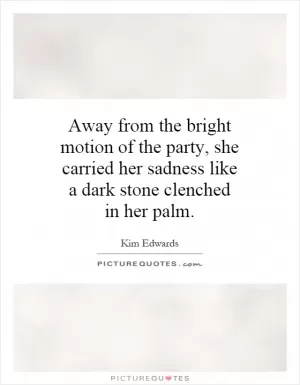 Away from the bright motion of the party, she carried her sadness like a dark stone clenched in her palm Picture Quote #1