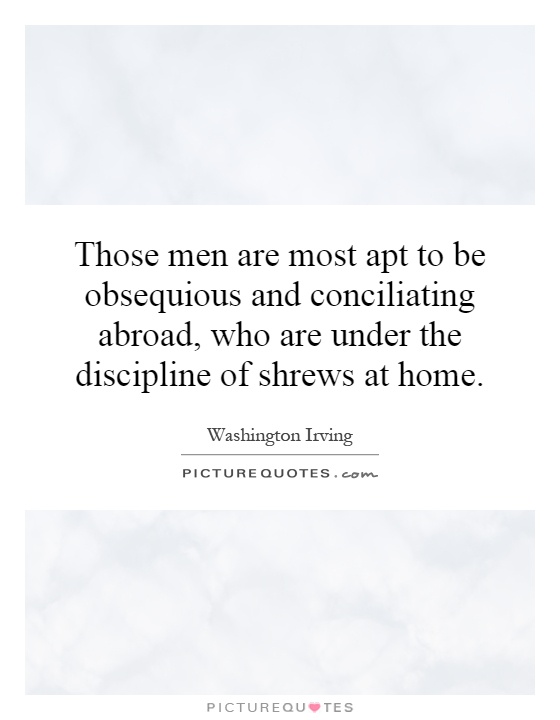 Those men are most apt to be obsequious and conciliating abroad, who are under the discipline of shrews at home Picture Quote #1