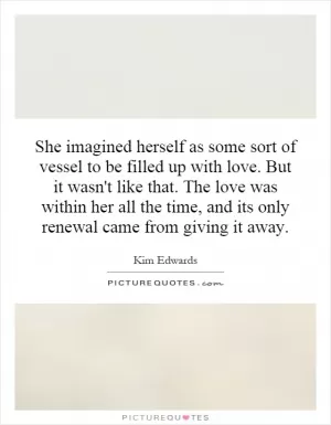 She imagined herself as some sort of vessel to be filled up with love. But it wasn't like that. The love was within her all the time, and its only renewal came from giving it away Picture Quote #1