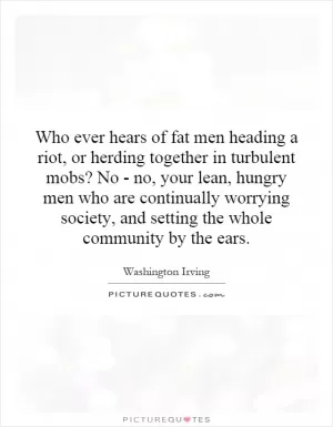 Who ever hears of fat men heading a riot, or herding together in turbulent mobs? No - no, your lean, hungry men who are continually worrying society, and setting the whole community by the ears Picture Quote #1