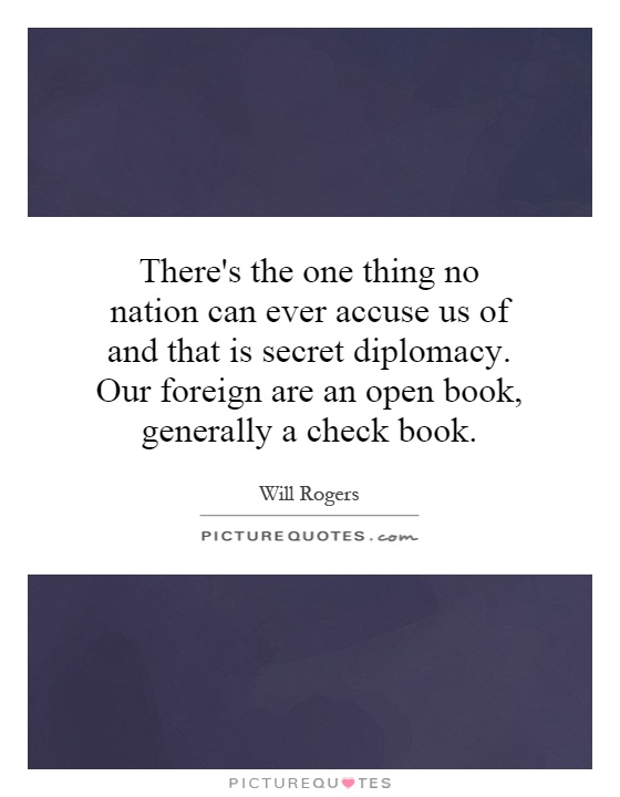 There's the one thing no nation can ever accuse us of and that is secret diplomacy. Our foreign are an open book, generally a check book Picture Quote #1