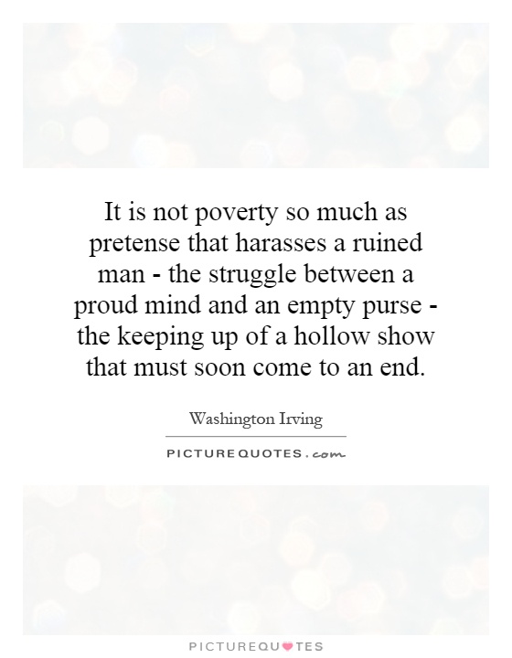 It is not poverty so much as pretense that harasses a ruined man - the struggle between a proud mind and an empty purse - the keeping up of a hollow show that must soon come to an end Picture Quote #1