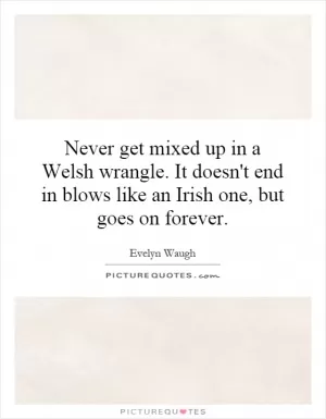 Never get mixed up in a Welsh wrangle. It doesn't end in blows like an Irish one, but goes on forever Picture Quote #1