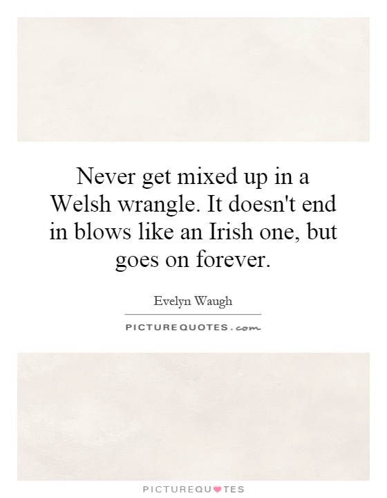 Never get mixed up in a Welsh wrangle. It doesn't end in blows like an Irish one, but goes on forever Picture Quote #1