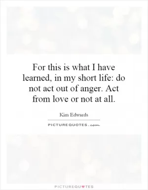 For this is what I have learned, in my short life: do not act out of anger. Act from love or not at all Picture Quote #1