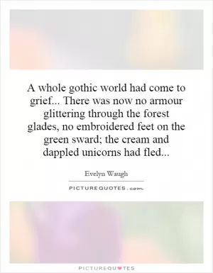 A whole gothic world had come to grief... There was now no armour glittering through the forest glades, no embroidered feet on the green sward; the cream and dappled unicorns had fled Picture Quote #1