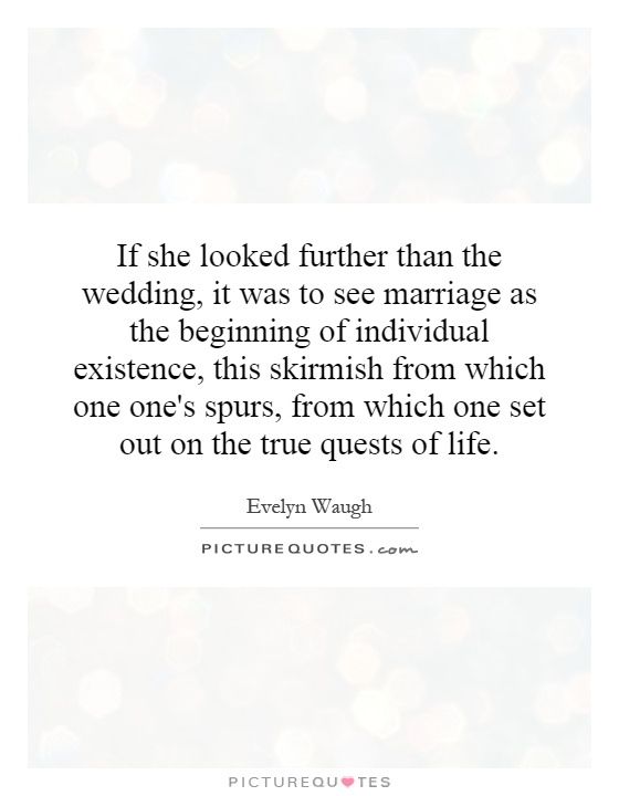 If she looked further than the wedding, it was to see marriage as the beginning of individual existence, this skirmish from which one one's spurs, from which one set out on the true quests of life Picture Quote #1