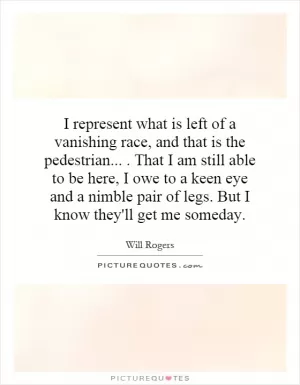 I represent what is left of a vanishing race, and that is the pedestrian.... That I am still able to be here, I owe to a keen eye and a nimble pair of legs. But I know they'll get me someday Picture Quote #1