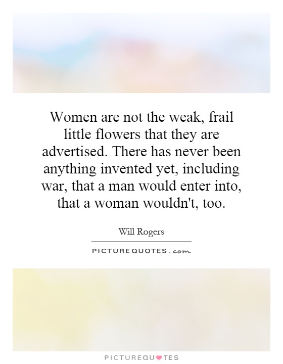 Women are not the weak, frail little flowers that they are advertised. There has never been anything invented yet, including war, that a man would enter into, that a woman wouldn't, too Picture Quote #1