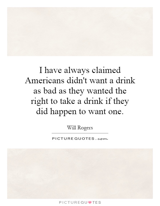 I have always claimed Americans didn't want a drink as bad as they wanted the right to take a drink if they did happen to want one Picture Quote #1