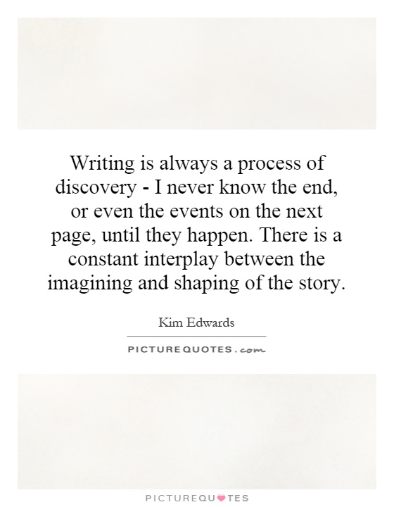 Writing is always a process of discovery - I never know the end, or even the events on the next page, until they happen. There is a constant interplay between the imagining and shaping of the story Picture Quote #1