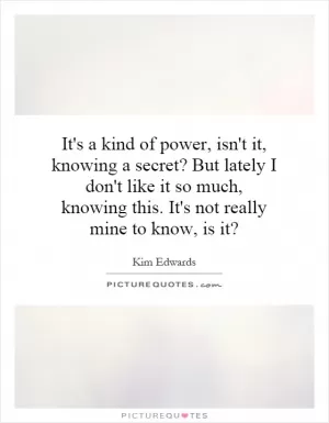 It's a kind of power, isn't it, knowing a secret? But lately I don't like it so much, knowing this. It's not really mine to know, is it? Picture Quote #1