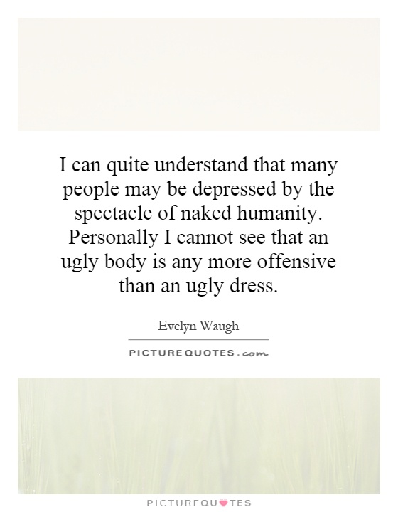 I can quite understand that many people may be depressed by the spectacle of naked humanity. Personally I cannot see that an ugly body is any more offensive than an ugly dress Picture Quote #1