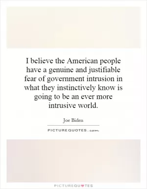 I believe the American people have a genuine and justifiable fear of government intrusion in what they instinctively know is going to be an ever more intrusive world Picture Quote #1