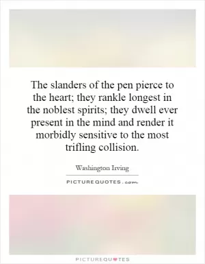 The slanders of the pen pierce to the heart; they rankle longest in the noblest spirits; they dwell ever present in the mind and render it morbidly sensitive to the most trifling collision Picture Quote #1