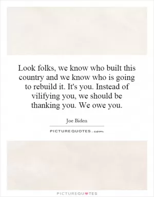 Look folks, we know who built this country and we know who is going to rebuild it. It's you. Instead of vilifying you, we should be thanking you. We owe you Picture Quote #1