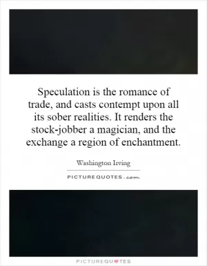 Speculation is the romance of trade, and casts contempt upon all its sober realities. It renders the stock-jobber a magician, and the exchange a region of enchantment Picture Quote #1