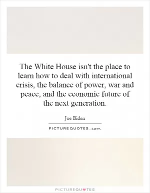 The White House isn't the place to learn how to deal with international crisis, the balance of power, war and peace, and the economic future of the next generation Picture Quote #1