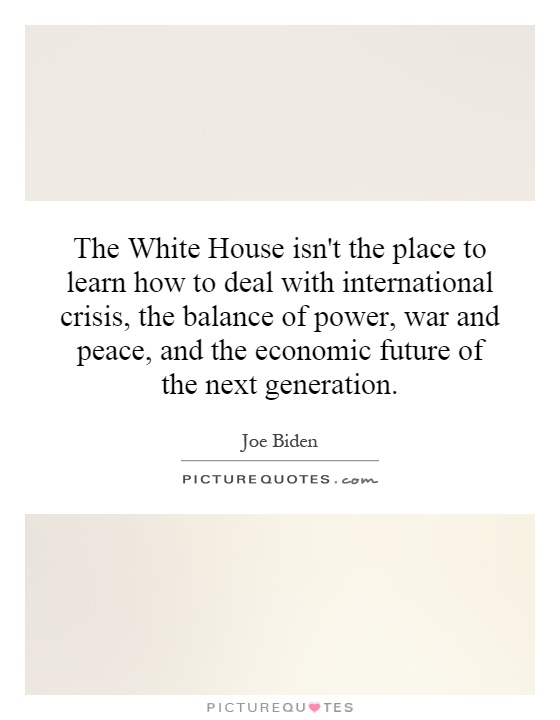 The White House isn't the place to learn how to deal with international crisis, the balance of power, war and peace, and the economic future of the next generation Picture Quote #1