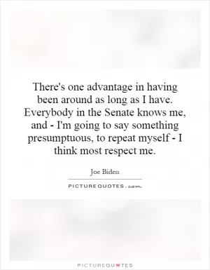 There's one advantage in having been around as long as I have. Everybody in the Senate knows me, and - I'm going to say something presumptuous, to repeat myself - I think most respect me Picture Quote #1