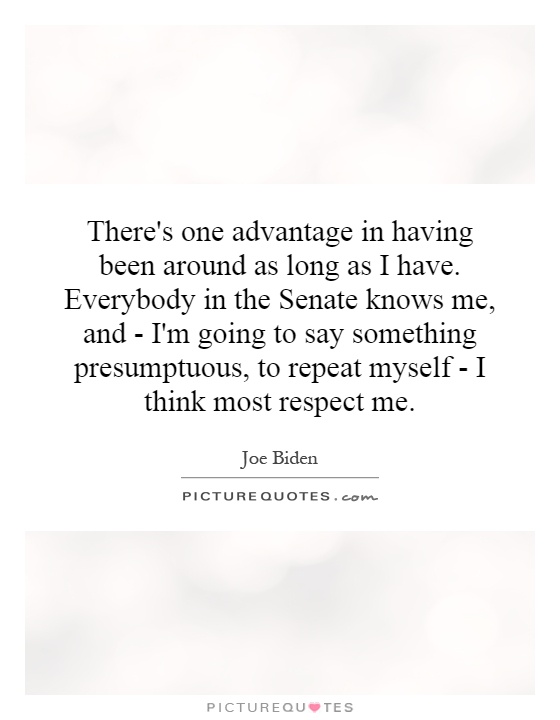 There's one advantage in having been around as long as I have. Everybody in the Senate knows me, and - I'm going to say something presumptuous, to repeat myself - I think most respect me Picture Quote #1