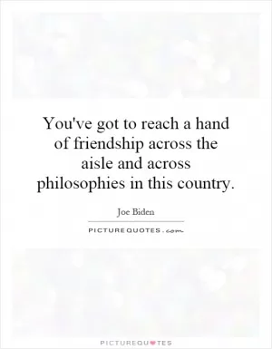 You've got to reach a hand of friendship across the aisle and across philosophies in this country Picture Quote #1
