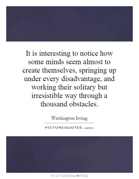 It is interesting to notice how some minds seem almost to create themselves, springing up under every disadvantage, and working their solitary but irresistible way through a thousand obstacles Picture Quote #1