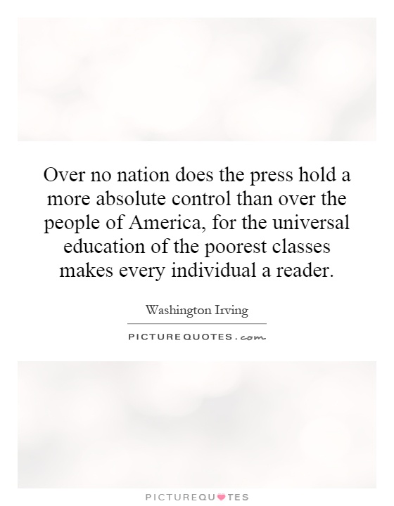 Over no nation does the press hold a more absolute control than over the people of America, for the universal education of the poorest classes makes every individual a reader Picture Quote #1