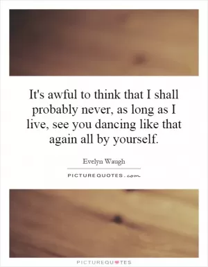 It's awful to think that I shall probably never, as long as I live, see you dancing like that again all by yourself Picture Quote #1
