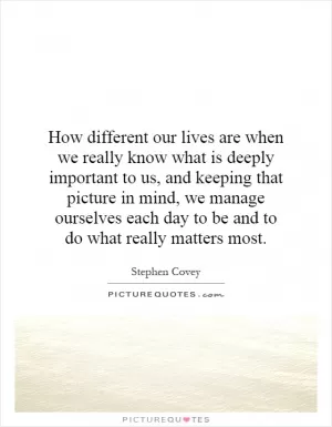 How different our lives are when we really know what is deeply important to us, and keeping that picture in mind, we manage ourselves each day to be and to do what really matters most Picture Quote #1