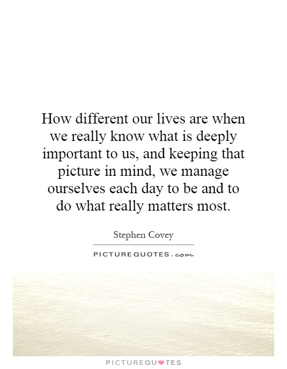 How different our lives are when we really know what is deeply important to us, and keeping that picture in mind, we manage ourselves each day to be and to do what really matters most Picture Quote #1