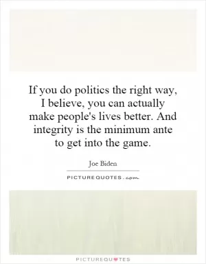 If you do politics the right way, I believe, you can actually make people's lives better. And integrity is the minimum ante to get into the game Picture Quote #1
