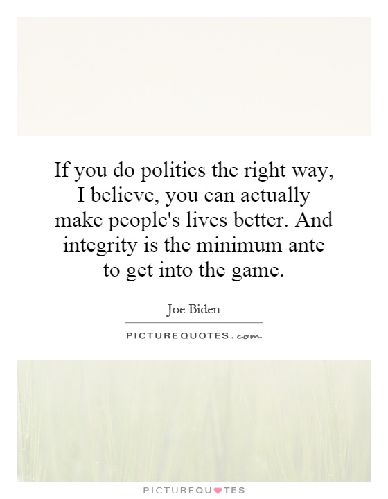 If you do politics the right way, I believe, you can actually make people's lives better. And integrity is the minimum ante to get into the game Picture Quote #1