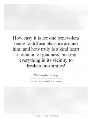 How easy it is for one benevolent being to diffuse pleasure around him; and how truly is a kind heart a fountain of gladness, making everything in its vicinity to freshen into smiles! Picture Quote #1