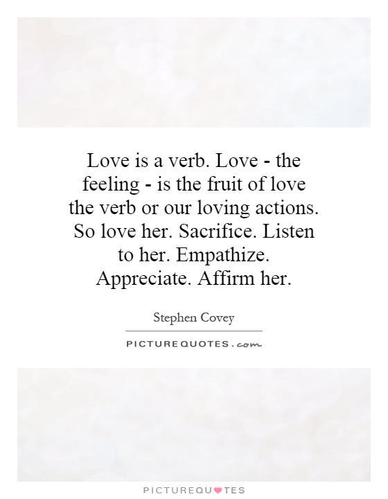 Love is a verb. Love - the feeling - is the fruit of love the verb or our loving actions. So love her. Sacrifice. Listen to her. Empathize. Appreciate. Affirm her Picture Quote #1