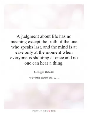 A judgment about life has no meaning except the truth of the one who speaks last, and the mind is at ease only at the moment when everyone is shouting at once and no one can hear a thing Picture Quote #1