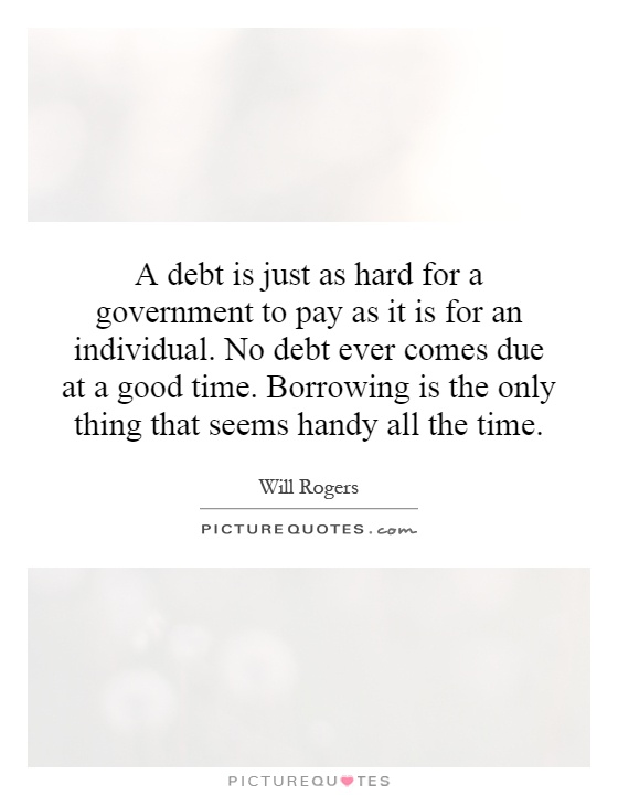 A debt is just as hard for a government to pay as it is for an individual. No debt ever comes due at a good time. Borrowing is the only thing that seems handy all the time Picture Quote #1