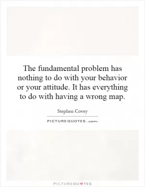 The fundamental problem has nothing to do with your behavior or your attitude. It has everything to do with having a wrong map Picture Quote #1