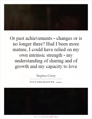 Or past achievements - changes or is no longer there? Had I been more mature, I could have relied on my own intrinsic strength - my understanding of sharing and of growth and my capacity to love Picture Quote #1