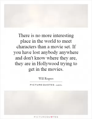 There is no more interesting place in the world to meet characters than a movie set. If you have lost anybody anywhere and don't know where they are, they are in Hollywood trying to get in the movies Picture Quote #1