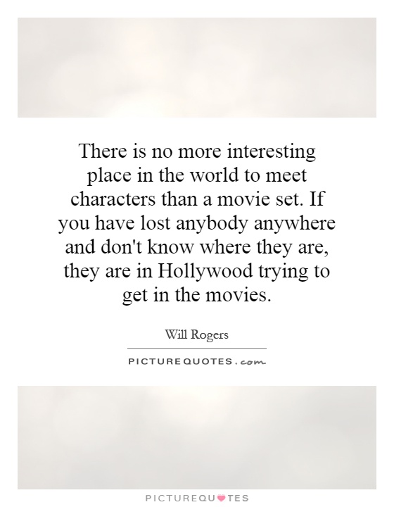 There is no more interesting place in the world to meet characters than a movie set. If you have lost anybody anywhere and don't know where they are, they are in Hollywood trying to get in the movies Picture Quote #1